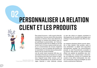 PERSONNALISER LA RELATION
CLIENT ET LES PRODUITS
02
Être unique et reconnu : voilà ce que le client dé-
sire désormais. Face aux stocks infinis de produits
proposés sur Internet, chacun peut désormais se
démarquer en achetant des produits rares, hy-
per spécifiques ou personnalisés - du T-shirt por-
tant la photo du petit-fils aux M&Ms au nom des
mariés. Suivi à la trace à grand renfort de cook-
ies, le e-consommateur est, de plus, largement
habitué à ce qu'on lui propose des produits qui
lui ressemblent, en fonction de ses achats précé-
dents et de ses centres d'intérêts.
Loin de vouloir rester anonymes, 83% des con-
sommateurs français se connectent à un compte
d'e-commerce pour faire leurs achats en ligne*,
dans l'objectif avoué d'être reconnu, servi de
manière individualisée et de cumuler des avan-
tages. Attachés à cette habitude, presque
un tiers des clients en magasin souhaitent le
développement de nouvelles technologies pour
améliorer la personnalisation des offres en bou-
tiques**.
Les magasins physiques doivent pouvoir répon-
dre à cette attente. Côté produits, adieu le
tout standardisé ! Le digital rend aujourd'hui
techniquement possible une personnalisation
poussée, et rend financièrement accessible le
sur-mesure. Côté services, les outils numériques
offrent une palette de possibilités pour suiv-
re l'historique d'un consommateur, personnal-
iser son expérience d'achat et lui proposer des
conseils et des offres individualisés. Une rela-
tion commerciale unique et privilégiée qui peut
s'avérer extrêmement fidélisante.
*Baromètre FEVAD, 2015
**Oracle Retail Commerce Report, 2016
12
 