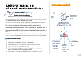 Mieux connaître ses clients devient impératif pour mieux les servir. Identifier vos segments de clientèle
vous permettra de proposer une offre différenciée pour les fidéliser.
Analyser la valeur du client nécessite d’enrichir une base d’information centralisée sur les clients, leurs
goûts et leurs habitudes d’achat. L’enjeu est de capter ces informations en limitant la saisie manuelle
dans le magasin. Pensez à valoriser les services que vous pourrez lui apporter en échange.
L’exploitation de ces données vous permettra d’enrichir et de mieux cibler votre relation client. Le
domaine d’application est large : privilégier vos meilleurs clients en leur proposant des offres ou des
animations spécifiques, valoriser votre client en lui montrant que vous le connaissez, récompenser la
fidélité, etc.
Les outils à votre disposition sont nombreux (réseaux sociaux, emailing, couponing, SMS, application
mobile…). Il faudra trouver les plus adaptés à vos moyens et aux services que vous souhaitez développer.
les questions à se poser
1 - Disposez-vous d’informations sur vos clients ? Si oui, lesquelles ?
2 - Utilisez-vous actuellement des outils pour être présent auprès de votre clientèle ?
3 - Comment vos concurrents fidélisent-ils leurs clients ?
4 - En dehors du prix, quel avantage aurait de la valeur aux yeux de vos meilleurs clients ?
Quelles informations seraient nécessaires pour le déployer ?
5 - Comment favoriser l’enrichissement de la base de données en impliquant votre client ?
NUMÉRIQUE ET FIDÉLISATION :
« Donner de la valeur à vos clients »
FAIRE DE SON CLIENTSONALLIÉ
“La fidélisation 2.0 ce sont des
cartes de fidélité que l’on scanne”
l’idée reçue !
le numérique apporte
la Connaissance du client
Goût
reconnaissance
accueil personNalisé
avantages
recomMandation
profil comportement
d’achat
bon Plan
avis
parRainage
remiseS / pointS
COUPONS
le bon produit
au bon moment
ventes privées
19
 