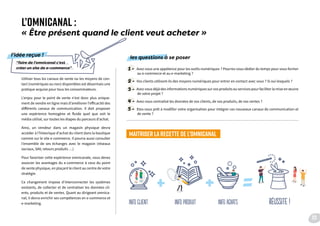 L’OMNICANAL :
« Être présent quand le client veut acheter »
Utiliser tous les canaux de vente ou les moyens de con-
tact (numériques ou non) disponibles est désormais une
pratique acquise pour tous les consommateurs.
L’enjeu pour le point de vente n’est donc plus unique-
ment de vendre en ligne mais d’améliorer l’efficacité des
différents canaux de communication. Il doit proposer
une expérience homogène et fluide quel que soit le
média utilisé, sur toutes les étapes du parcours d’achat.
Ainsi, un vendeur dans un magasin physique devra
accéder à l’historique d’achat du client dans la boutique
comme sur le site e-commerce. Il pourra aussi consulter
l’ensemble de ses échanges avec le magasin (réseaux
sociaux, SAV, retours produits …)
Pour favoriser cette expérience omnicanale, vous devez
associer les avantages du e-commerce à ceux du point
de vente physique, en plaçant le client au centre de votre
stratégie.
Ce changement impose d’interconnecter les systèmes
existants, de collecter et de centraliser les données cli-
ents, produits et de ventes. Quant au dirigeant omnica-
nal, il devra enrichir ses compétences en e-commerce et
e-marketing.
1 - Avez-vous une appétence pour les outils numériques ? Pourrez-vous dédier du temps pour vous former
au e-commerce et au e-marketing ?
2 - Vos clients utilisent-ils des moyens numériques pour entrer en contact avec vous ? Si oui lesquels ?
3 - Avez-vous déjà des informations numériques sur vos produits ou services pour faciliter la mise en œuvre
de votre projet ?
4 - Avez-vous centralisé les données de vos clients, de vos produits, de vos ventes ?
5 - Etes-vous prêt à modifier votre organisation pour intégrer ces nouveaux canaux de communication et
de vente ?
MAITRISER LA RECETTE DE L’OMNICANAL
“faire de l’omnicanal c’est
créer un site de e-commerce”
l’idée reçue ! les questions à se poser
Info client info produit info achats réussite !
23
 