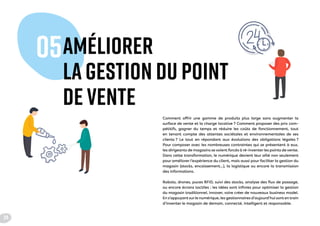 AMÉLIORER
LA GESTION DU POINT
DE VENTE
05
Comment offrir une gamme de produits plus large sans augmenter la
surface de vente et la charge locative ? Comment proposer des prix com-
pétitifs, gagner du temps et réduire les coûts de fonctionnement, tout
en tenant compte des attentes sociétales et environnementales de ses
clients ? Le tout en répondant aux évolutions des obligations légales ?
Pour composer avec les nombreuses contraintes qui se présentent à eux,
les dirigeants de magasins se voient forcés à ré-inventer les points de vente.
Dans cette transformation, le numérique devient leur allié non seulement
pour améliorer l’expérience du client, mais aussi pour faciliter la gestion du
magasin (stocks, encaissement…), la logistique ou encore la transmission
des informations.
Robots, drones, puces RFID, suivi des stocks, analyse des flux de passage,
ou encore écrans tactiles : les idées sont infinies pour optimiser la gestion
du magasin traditionnel, innover, voire créer de nouveaux business model.
En s’appuyant surle numérique, les gestionnaires d’aujourd’hui sont en train
d’inventer le magasin de demain, connecté, intelligent et responsable.
24
 