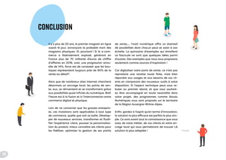 CONCLUSION
Il y a plus de 20 ans, le premier magasin en ligne
voyait le jour, annonçant la probable mort des
magasins physiques. Et pourtant ! Si le e-com-
merce a littéralement explosé, générant en
France plus de 70 milliards d’euros de chiffre
d’affaires en 2016, avec une progression annu-
elle de 14%, force est de constater que les bou-
tiques représentent toujours près de 90% de la
vente au détail*.
Alors que de nombreux sites Internet cherchent
désormais un ancrage local, les points de ven-
te, eux, se réinventent et se transforment grâce
aux possibilités quasi infinies du numérique. Bref,
l’heure est à la fusion et à l’interconnexion entre
commerce digital et physique.
Loin de ne concerner que les grosses entrepris-
es, ces mutations sont applicables à tout type
de commerce, quelle que soit sa taille. Dévelop-
per de nouveaux services, transformer et fluidi-
fier l’expérience client, pousser la personnalisa-
tion du produit, mieux connaître ses clients pour
les fidéliser, optimiser la gestion de ses points
de vente,… l’outil numérique offre un éventail
de possibilités dont chacun peut se saisir à son
échelle. La quinzaine d’exemples qui émaillent
ce fascicule ne sont que quelques idées parmi
d’autres. Des exemples que nous vous proposons
seulement comme sources d’inspiration !
Car digitaliser votre point de vente, ce n’est pas
reproduire une recette toute faite, mais bien
répondre aux usages et aux besoins de vos cli-
ents en s’emparant des nouveaux outils à votre
disposition. Si l’aspect technique peut vous re-
buter au premier abord, et que vous souhait-
ez être accompagné en toute neutralité dans
votre projet, des programmes comme Atouts
Numériques vous sont proposés sur le territoire
de la Région Auvergne-Rhône-Alpes.
Enfin, gardez à l’esprit qu’en terme d’innovation,
la solution la plus efficace est parfois la plus sim-
ple. Ce sont avant tout la connaissance que vous
avez de votre métier, de vos clients et votre an-
crage local qui vous permettront de trouver LA
solution la plus adaptée ! *FEVAD
28
 