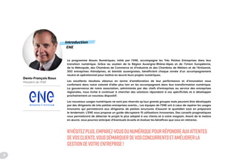 Introduction
ENE
Le programme Atouts Numériques, initié par l’ENE, accompagne les Très Petites Entreprises dans leur
transition numérique. Grâce au soutien de la Région Auvergne-Rhône-Alpes et de l’Union Européenne,
de la Métropole, des Chambres de Commerce et d’Industrie et des Chambres de Métiers et de l’Artisanat,
300 entreprises rhônalpines, et bientôt auvergnates, bénéficient chaque année d’un accompagnement
neutre et opérationnel pour mettre en œuvre leurs projets numériques.
Les excellents résultats obtenus en terme d’amélioration de leur performance et d’innovation nous
confortent dans notre volonté d’aller plus loin en les accompagnant dans leur transformation numérique.
La gouvernance de notre association, administrée par des chefs d’entreprises au service des entreprises
régionales, nous invite à continuer à chercher des solutions répondant à vos spécificités et à développer
prochainement un nouveau dispositif.
Les nouveaux usages numériques ne sont pas réservés qu’aux grands groupes mais peuvent être développés
par des dirigeants de très petites entreprises avertis... Les équipes de l’ENE ont à cœur de repérer les usages
innovants qui permettront aux dirigeants de petites structures d’assurer le quotidien tout en préparant
le lendemain. L’ENE vous propose un guide décryptant 15 utilisations innovantes. Des conseils pragmatiques
vous permettront de détecter le projet le plus adapté à vos clients et à votre magasin. Avant de le mettre
en œuvre, vous pourrez anticiper d’éventuels écueils et évaluer les bénéfices que vous en retirerez.
N'HÉSITEZPLUS,EMPAREZ-VOUSDUNUMÉRIQUEPOURRÉPONDREAUXATTENTES
DEVOSCLIENTS,VOUSDÉMARQUERDEVOSCONCURRENTSETAMÉLIORERLA
GESTIONDEVOTREENTREPRISE !
entreprises & numerique
Denis-François Roux
Président de l'ENE
4
 