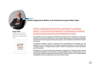 FORTDELANÉCESSAIREADAPTATIONDEL’ARTISANATÀLAMUTATION
DIGITALE,ILESTDENOTRERESPONSABILITÉD’ENCOURAGERLAMUTATION
DENOSSECTEURSD’ACTIVITÉSVERSL’ENTREPRISEDUFUTUR.
Les évolutions que nous connaissons permettent de constater que le numérique ne consiste plus
seulement à recevoir des informations, il se caractérise aujourd’hui par des échanges interactifs.
Les internautes ne sont plus des consommateurs passifs, mais contribuent activement à la création
de contenus.
La démarche conduite à travers ce guide est bien d’accompagner nos entreprises par une
adaptation et une transformation vers le digital et pourquoi pas grâce à lui, de posséder une
« longueur d’avance », d’acquérir cette nouvelle « eCulture » et de prendre conscience des enjeux
qui y sont attachés.
L’intégration des outils numériques dans l’entreprise correspond à un challenge auquel le réseau
des Chambres de Métiers et de l’Artisanat en Auvergne-Rhône-Alpes est sensible parce qu’il est
synonyme de meilleure compétitivité, d’amélioration de l’offre de services et d’un positionnement
en adéquation avec les comportements de consommation actuels.	
édito
Chambre Régionale de Métiers et de l’Artisanat Auvergne-Rhône-Alpes
Région Auvergne-Rhône-Alpes
Serge VIDAL
Président de la Chambre
Régionale de Métiers et de
l’Artisanat Auvergne-Rhône-
Alpes
7
 