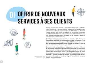 OFFRIR DE NOUVEAUX
SERVICES À SES CLIENTS
01
Ce n’est un secret pour personne : l’arrivée des smartphones a profondé-
ment révolutionné le parcours d’achat. Aujourd’hui, les trois-quarts des
consommateurs français en possèdent un, et 82% d’entre eux déclarent
l’utiliser pendant leurs achats en magasin*. Si les clients se connectent
aussi facilement, c’est avant tout pour trouver de l’information, des avis,
des conseils, mais aussi pour se renseigner sur les produits… ce qui les
amène souvent à comparer les prix !
Face à ces clients ultra-connectés et hyper informés – 70 % d’entre eux
admettent se renseigner sur Internet avant d’acheter en magasin** –, les
points de vente doivent se réorganiser. Objectif ? Éviter que le consomma-
teur ne dégaine son smartphone lors de sa visite, ou l’inciter à le faire de
manière captive, sur un site ou une appli dédiés.
De manière évidente, il s’agit d’abord de dépoussiérer la manière d’informer
et de conseiller en magasin. QR code, bornes interactives ou applications
sont des outils numériques désormais complémentaires du traditionnel
vendeur. Mais pas seulement ! Grâce à des dispositifs innovants, les points
de vente peuvent enrichir leur service-client et offrir une vraie plus-value en
boutique. À condition toutefois de répondre aux nouveaux codes de con-
sommation développés par le web : un dispositif accessible à la demande,
ludique, visuel et dynamique.
*Baromètre FEVAD, 2015
**Mediamétrie, 2016
8
 
