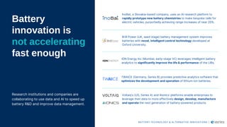Battery
innovation is
not accelerating
fast enough
Research institutions and companies are
collaborating to use data and AI to speed up
battery R&D and improve data management.
InoBat, a Slovakia-based company, uses an AI research platform to
rapidly prototype new battery chemistries to make bespoke cells for
electric vehicles, purportedly achieving range increases of near 20%.
Brill Power (UK, seed stage) battery management system improves
batteries with novel, intelligent control technology developed at
Oxford University.
TWAICE (Germany, Series B) provides predictive analytics software that
optimizes the development and operation of lithium-ion batteries.
ION Energy Inc (Mumbai, early-stage VC) leverages intelligent battery
analytics to significantly improve the life & performance of the LIBs.
BATTERY TECHNOLOGY & ALTERNATIVE INNOVATIONS |
Voltaiq’s (US, Series A) and Aionics’ platforms enable enterprises to
leverage their data to more effectively design, develop, manufacture
and operate the next generation of battery-powered products.
 