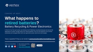 In Part III of our five-part series, we introduce the EV Batteries recycling landscape and second life
applications to better manage waste from retired batteries. Find out how batteries can be retired
sustainably and managed better with next-generation power electronics technologies.
C O M I N G U P N E X T . . .
Have a question? Drop us an email at communications@vertexholdings.com
Follow us on Social Media Stay tuned by subscribing
to our newsletter:
https://bit.ly/3GGxEDC
What happens to
retired batteries?
Battery Recycling & Power Electronics
 