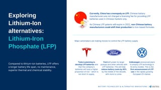 Exploring
Lithium-Ion
alternatives:
Lithium-Iron
Phosphate (LFP)
Compared to lithium-ion batteries, LFP offers
a longer battery life span, no maintenance,
superior thermal and chemical stability.
Currently, China has a monopoly on LFP. Chinese battery
manufacturers are not charged a licensing fee for providing LFP
batteries used in Chinese markets only.
As Chinese LFP patents will expire in 2022, non-Chinese battery
manufacturers could shift their production to iron-based formulas.
Major automakers are making moves to control the LFP battery supply
Tesla is planning to
develop LFP batteries and
that the company’s
batteries will have a higher
proportion of iron - which is
not short in supply.​
Ford will power its larger
pickups and other vehicles with
LFP batteries. This will help
reduce battery costs by 40%
by the middle of the decade,
with more to come.
Volkswagen announced plans
to employ LFP technology in
its entry models. This is the
first announcement of LFP
use in the rapidly growing
European EV market.
BATTERY TECHNOLOGY & ALTERNATIVE INNOVATIONS |
 
