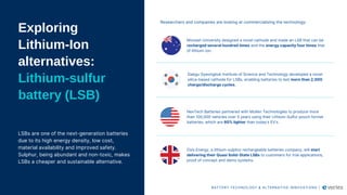 Exploring
Lithium-Ion
alternatives:
Lithium-sulfur
battery (LSB)
LSBs are one of the next-generation batteries
due to its high energy density, low cost,
material availability and improved safety.
Sulphur, being abundant and non-toxic, makes
LSBs a cheaper and sustainable alternative.
Monash University designed a novel cathode and made an LSB that can be
recharged several hundred times and the energy capacity four times that
of lithium-ion.
Daegu Gyeongbuk Institute of Science and Technology developed a novel
silica-based cathode for LSBs, enabling batteries to last more than 2,000
charge/discharge cycles.
NexTech Batteries partnered with Mullen Technologies to produce more
than 100,000 vehicles over 5 years using their Lithium-Sulfur pouch format
batteries, which are 60% lighter than today’s EV’s.
Oxis Energy, a lithium-sulphur rechargeable batteries company, will start
delivering their Quasi Solid-State LSBs to customers for trial applications,
proof of concept and demo systems.
Researchers and companies are looking at commercialising the technology:
BATTERY TECHNOLOGY & ALTERNATIVE INNOVATIONS |
 