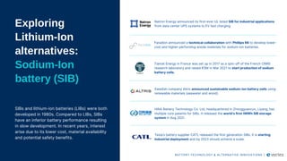 Exploring
Lithium-Ion
alternatives:
Sodium-Ion
battery (SIB)
SIBs and lithium-ion batteries (LIBs) were both
developed in 1980s. Compared to LIBs, SIBs
have an inferior battery performance resulting
in slow development. In recent years, interest
arise due to its lower cost, material availability
and potential safety benefits.​
​
Natron Energy announced its first-ever UL listed SIB for industrial applications
from data center UPS systems to EV fast charging.
Faradion announced a technical collaboration with Phillips 66 to develop lower-
cost and higher-performing anode materials for sodium-ion batteries.
Tiamat Energy in France was set up in 2017 as a spin-off of the French CNRS
research laboratory and raised €5M in Mar 2021 to start production of sodium
battery cells.
Swedish company Altris announced sustainable sodium-ion battery cells using
renewable materials (seawater and wood).
HiNA Battery Technology Co. Ltd, headquartered in Zhongguancun, Liyang, has
multiple core patents for SIBs. It released the world’s first 1MWh SIB storage
system in Aug 2021.
Tesla’s battery supplier CATL released the first generation SIBs. It is starting
industrial deployment and by 2023 should achieve a scale.
BATTERY TECHNOLOGY & ALTERNATIVE INNOVATIONS |
 