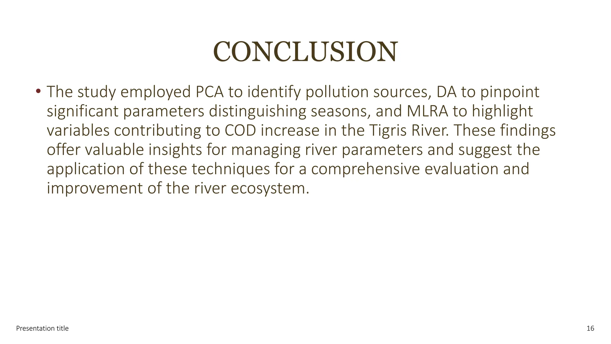 CONCLUSION
• The study employed PCA to identify pollution sources, DA to pinpoint
significant parameters distinguishing seasons, and MLRA to highlight
variables contributing to COD increase in the Tigris River. These findings
offer valuable insights for managing river parameters and suggest the
application of these techniques for a comprehensive evaluation and
improvement of the river ecosystem.
Presentation title 16
 