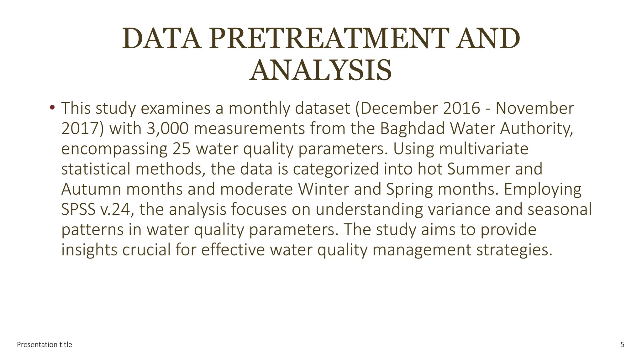 DATA PRETREATMENT AND
ANALYSIS
• This study examines a monthly dataset (December 2016 - November
2017) with 3,000 measurements from the Baghdad Water Authority,
encompassing 25 water quality parameters. Using multivariate
statistical methods, the data is categorized into hot Summer and
Autumn months and moderate Winter and Spring months. Employing
SPSS v.24, the analysis focuses on understanding variance and seasonal
patterns in water quality parameters. The study aims to provide
insights crucial for effective water quality management strategies.
Presentation title 5
 