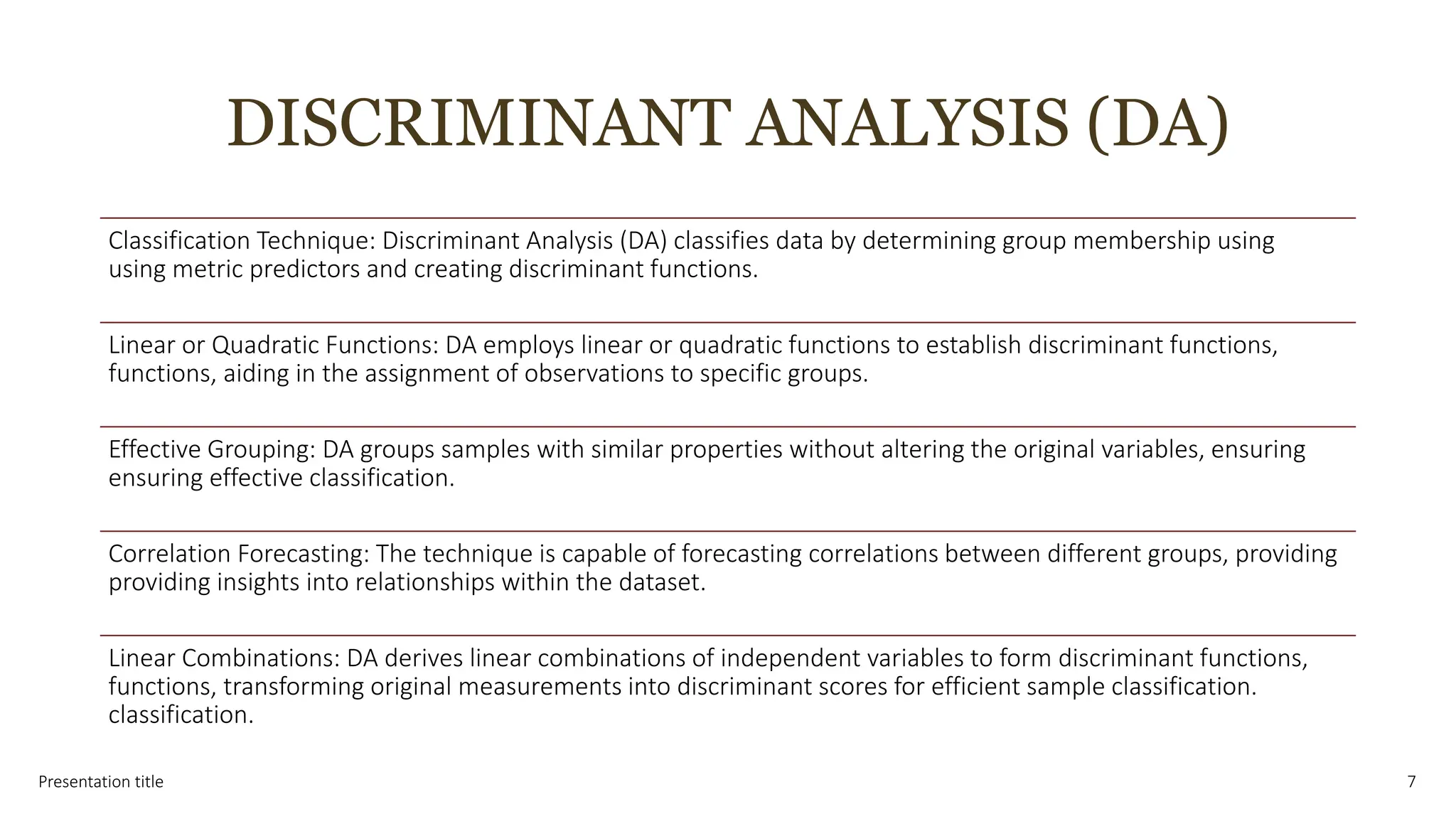 DISCRIMINANT ANALYSIS (DA)
Presentation title 7
Classification Technique: Discriminant Analysis (DA) classifies data by determining group membership using
using metric predictors and creating discriminant functions.
Linear or Quadratic Functions: DA employs linear or quadratic functions to establish discriminant functions,
functions, aiding in the assignment of observations to specific groups.
Effective Grouping: DA groups samples with similar properties without altering the original variables, ensuring
ensuring effective classification.
Correlation Forecasting: The technique is capable of forecasting correlations between different groups, providing
providing insights into relationships within the dataset.
Linear Combinations: DA derives linear combinations of independent variables to form discriminant functions,
functions, transforming original measurements into discriminant scores for efficient sample classification.
classification.
 
