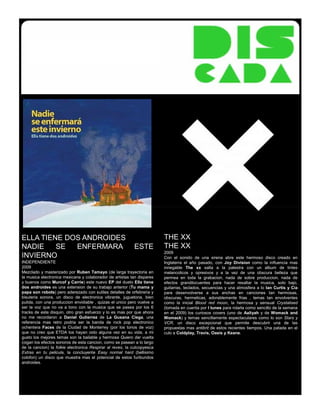 ELLA TIENE DOS ANDROIDES                                                 THE XX
NADIE    SE  ENFERMARA                                     ESTE          THE XX
                                                                         2009
INVIERNO                                                                 Con el sonido de una sirena abre este hermoso disco creado en
INDEPENDIENTE                                                            Inglaterra el año pasado, con Joy Division como la influencia mas
2009                                                                     innegable The xx salta a la palestra con un album de tintes
Mezclado y masterizado por Ruben Tamayo (de larga trayectoria en         melancolicos y opresivos y a la vez de una obscura belleza que
la musica electronica mexicana y colaborador de artistas tan dispares    permea en toda la grabacion, nada de sobre produccion, nada de
y buenos como Murcof y Carrie) este nuevo EP del dueto Ella tiene        efectos grandilocuentes para hacer resaltar la musica, solo bajo,
dos androides es una extension de su trabajo anterior (Tu mama y         guitarras, teclados, secuencias y una atmosfera a lo Ian Curtis y Cia
papa son robots) pero aderezado con sutiles detalles de orfebreria y     para desenvolverse a sus anchas en canciones tan hermosas,
bisuteria sonora, un disco de electronica vibrante, juguetona, bien      obscuras, hermeticas, adorablemente frias , temas tan envolventes
pulida, con una produccion envidiable , quizas el unico pero vuelve a    como la inicial Blood red moon, la hermosa y sensual Crystalised
ser la voz que no va a tono con la musica que se pasea por los 6         (tomada en cuenta por I tunes para rolarla como sencillo de la semana
tracks de este disquin, otro gran esfuerzo y lo es mas por que ahora     en el 2009) los curiosos covers (uno de Aaliyah y de Womack and
no me recordaron a Daniel Gutierrez de La Gusana Ciega, una              Womack) y temas sencillamente espectaculares como lo son Stars y
referencia mas retro podria ser la banda de rock pop electronico         VCR, un disco excepcional que permite descubrir una de las
ochentera Faces de la Ciudad de Monterrey (por los tonos de voz)         propuestas mas antibrit de estos recientes tiempos. Una patada en el
que no creo que ETDA los hayan oido alguna vez en su vida, a mi          culo a Coldplay, Travis, Oasis y Keane.
gusto los mejores temas son la bailable y hermosa Quiero dar vuelta
(oigan los efectos sonoros de esta cancion, como se pasean a lo largo
de la cancion) la folkie electronica Respirar al reves, la cutcopyesca
Extras en tu pelicula, la concluyente Easy normal hard (bellisimo
colofon) un disco que muestra mas el potencial de estos furibundos
androides.
 
