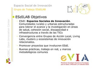 Espacio Social de Innovación
                                Grupo de Trabajo ESdILAB


                                 ESdILAB Objetivos
CIBIC. Open Innovation Center




                                  –  ESdI: Espacios Sociales de Innovación.
                                     Comunidades rurales y urbanas estructuradas
                                     para liderar el avance y la investigación en áreas
                                     de salud, cohesión social, discapacidad e
                                     infraestructuras a través de las TICs
                                  –  Convergencia entre Grupos de Acción Local, Living
                                     Labs, clusters y ecosistemas de innovación
                                     relacionados.
                                  –  Promover proyectos que involucren ESdI.
                                  –  Buenas prácticas, trabajo en red, y marcos
                                     metodológicos comunes
 