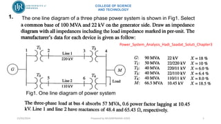 COLLEGE OF SCIENCE
AND TECHNOLOGY
1. The one line diagram of a three phase power system is shown in Fig1. Select
Fig1. One line diagram of power system
15/03/2024 Prepared by MUSABYIMANA JOSEE 1
Power_System_Analysis_Hadi_Saadat_Soluti_Chapter3
 