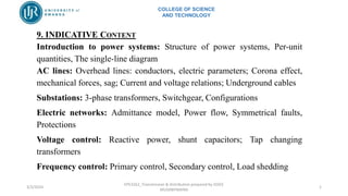 COLLEGE OF SCIENCE
AND TECHNOLOGY
3/2/2024
EPE3262_Transmission & distribution prepared by JOSEE
MUSABYIMANA
1
9. INDICATIVE CONTENT
Introduction to power systems: Structure of power systems, Per-unit
quantities, The single-line diagram
AC lines: Overhead lines: conductors, electric parameters; Corona effect,
mechanical forces, sag; Current and voltage relations; Underground cables
Substations: 3-phase transformers, Switchgear, Configurations
Electric networks: Admittance model, Power flow, Symmetrical faults,
Protections
Voltage control: Reactive power, shunt capacitors; Tap changing
transformers
Frequency control: Primary control, Secondary control, Load shedding
 