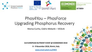 Phos4You – PhosForce
Upgrading Phosphorus Recovery
Marisa Cunha, Cédric Mebarki – VEOLIA
3rd EUROPEAN NUTRIENT EVENT @ ECOMONDO 2018
8 - 9 November 2018, Rimini, Italy
www.smart-plant.eu/ENE3
 