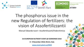 The phosphorus issue in the
new Regulation of fertilizers: the
vision of Assofertilizzantii
Manuel Edoardo Isceri– Assofertilizzanti/Federchimica
3rd EUROPEAN NUTRIENT EVENT @ ECOMONDO 2018
8 - 9 November 2018, Rimini, Italy
www.smart-plant.eu/ENE3
 