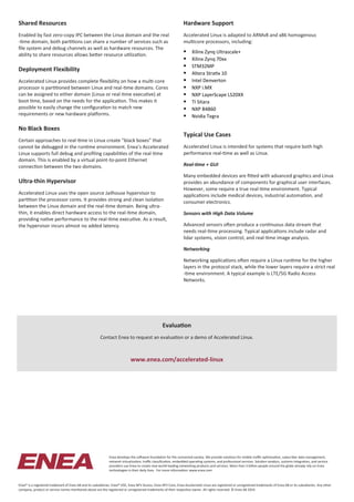 Shared Resources
Enabled by fast zero-copy IPC between the Linux domain and the real
-time domain, both partitions can share a number of services such as
file system and debug channels as well as hardware resources. The
ability to share resources allows better resource utilization.
Deployment Flexibility
Accelerated Linux provides complete flexibility on how a multi-core
processor is partitioned between Linux and real-time domains. Cores
can be assigned to either domain (Linux or real-time executive) at
boot time, based on the needs for the application. This makes it
possible to easily change the configuration to match new
requirements or new hardware platforms.
No Black Boxes
Certain approaches to real-time in Linux create "black boxes" that
cannot be debugged in the runtime environment. Enea’s Accelerated
Linux supports full debug and profiling capabilities of the real-time
domain. This is enabled by a virtual point-to-point Ethernet
connection between the two domains.
Ultra-thin Hypervisor
Accelerated Linux uses the open source Jailhouse hypervisor to
partition the processor cores. It provides strong and clean isolation
between the Linux domain and the real-time domain. Being ultra-
thin, it enables direct hardware access to the real-time domain,
providing native performance to the real-time executive. As a result,
the hypervisor incurs almost no added latency.
Hardware Support
Accelerated Linux is adapted to ARMv8 and x86 homogenous
multicore processors, including:
 Xilinx Zynq Ultrascale+
 Xilinx Zynq 70xx
 STM32MP
 Altera Stratix 10
 Intel Denverton
 NXP i.MX
 NXP LayerScape LS20XX
 TI Sitara
 NXP B4860
 Nvidia Tegra
Typical Use Cases
Accelerated Linux is intended for systems that require both high
performance real-time as well as Linux.
Real-time + GUI
Many embedded devices are fitted with advanced graphics and Linux
provides an abundance of components for graphical user interfaces.
However, some require a true real-time environment. Typical
applications include medical devices, industrial automation, and
consumer electronics.
Sensors with High Data Volume
Advanced sensors often produce a continuous data stream that
needs real-time processing. Typical applications include radar and
lidar systems, vision control, and real-time image analysis.
Networking
Networking applications often require a Linux runtime for the higher
layers in the protocol stack, while the lower layers require a strict real
-time environment. A typical example is LTE/5G Radio Access
Networks.
Enea develops the software foundation for the connected society. We provide solutions for mobile traffic optimization, subscriber data management,
network virtualization, traffic classification, embedded operating systems, and professional services. Solution vendors, systems integrators, and service
providers use Enea to create new world-leading networking products and services. More than 3 billion people around the globe already rely on Enea
technologies in their daily lives. For more information: www.enea.com
Enea® is a registered trademark of Enea AB and its subsidiaries. Enea® OSE, Enea NFV Access, Enea NFV Core, Enea Accelerated Linux are registered or unregistered trademarks of Enea AB or its subsidiaries. Any other
company, product or service names mentioned above are the registered or unregistered trademarks of their respective owner. All rights reserved. © Enea AB 2019.
Evaluation
Contact Enea to request an evaluation or a demo of Accelerated Linux.
www.enea.com/accelerated-linux
 