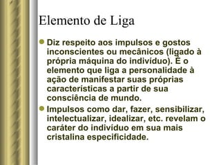 Elemento de Liga Diz respeito aos impulsos e gostos inconscientes ou mecânicos (ligado à própria máquina do indivíduo). É o elemento que liga a personalidade à ação de manifestar suas próprias características a partir de sua consciência de mundo.  Impulsos como dar, fazer, sensibilizar, intelectualizar, idealizar, etc. revelam o caráter do indivíduo em sua mais cristalina especificidade.  