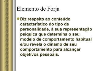 Elemento de Forja Diz respeito ao conteúdo característico do tipo de personalidade, à sua representação psíquica que determina o seu modelo de comportamento habitual e/ou revela o dínamo de seu comportamento para alcançar objetivos pessoais.  