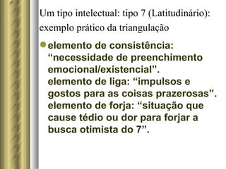 Um tipo intelectual: tipo 7 (Latitudinário): exemplo prático da triangulação   elemento de consistência: “necessidade de preenchimento emocional/existencial”. elemento de liga: “impulsos e gostos para as coisas prazerosas”. elemento de forja: “situação que cause tédio ou dor para forjar a busca otimista do 7”.  