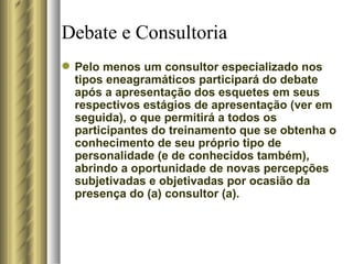 Debate e Consultoria Pelo menos um consultor especializado nos tipos eneagramáticos participará do debate após a apresentação dos esquetes em seus respectivos estágios de apresentação (ver em seguida), o que permitirá a todos os participantes do treinamento que se obtenha o conhecimento de seu próprio tipo de personalidade (e de conhecidos também), abrindo a oportunidade de novas percepções subjetivadas e objetivadas por ocasião da presença do (a) consultor (a).  