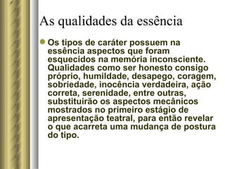 As qualidades da essência  Os tipos de caráter possuem na essência aspectos que foram esquecidos na memória inconsciente. Qualidades como ser honesto consigo próprio, humildade, desapego, coragem, sobriedade, inocência verdadeira, ação correta, serenidade, entre outras, substituirão os aspectos mecânicos mostrados no primeiro estágio de apresentação teatral, para então revelar o que acarreta uma mudança de postura do tipo. 