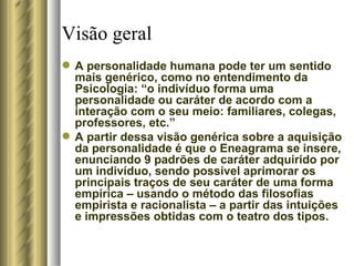 Visão geral   A personalidade humana pode ter um sentido mais genérico, como no entendimento da Psicologia: “o indivíduo forma uma personalidade ou caráter de acordo com a interação com o seu meio: familiares, colegas, professores, etc.” A partir dessa visão genérica sobre a aquisição da personalidade é que o Eneagrama se insere, enunciando 9 padrões de caráter adquirido por um indivíduo, sendo possível aprimorar os principais traços de seu caráter de uma forma empírica – usando o método das filosofias empirista e racionalista – a partir das intuições e impressões obtidas com o teatro dos tipos.  