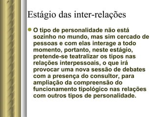 Estágio das inter-relações O tipo de personalidade não está sozinho no mundo, mas sim cercado de pessoas e com elas interage a todo momento, portanto, neste estágio, pretende-se teatralizar os tipos nas relações interpessoais, o que irá provocar uma nova sessão de debates com a presença do consultor, para ampliação da compreensão do funcionamento tipológico nas relações com outros tipos de personalidade.  
