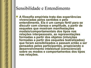 Sensibilidade e Entendimento A filosofia empirista trata das experiências vivenciadas pelos sentidos e pelo entendimento. Ela é um campo fértil para se discutir com clareza e amplitude, a partir de esquetes que mostram manifestações modais/comportamentais dos tipos nas relações interpessoais, as representações formadas a partir dos objetos (intuições formadas a partir dos esquetes teatralizados) que foram sensibilizados e passam então a ser pensados pelos participantes, propiciando o desenvolvimento intelectual (consciencial) sobre os modos e comportamentos dos tipos nas relações.  