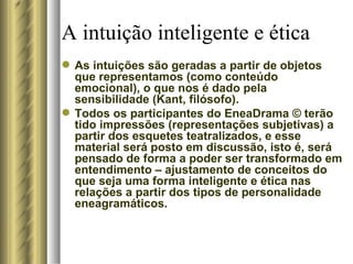 A intuição inteligente e ética As intuições são geradas a partir de objetos que representamos (como conteúdo emocional), o que nos é dado pela sensibilidade (Kant, filósofo). Todos os participantes do EneaDrama  ©  terão tido impressões (representações subjetivas) a partir dos esquetes teatralizados, e esse material será posto em discussão, isto é, será pensado de forma a poder ser transformado em entendimento – ajustamento de conceitos do que seja uma forma inteligente e ética nas relações a partir dos tipos de personalidade eneagramáticos.  