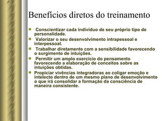 Benefícios diretos do treinamento Conscientizar cada indivíduo de seu próprio tipo de personalidade. Valorizar o seu desenvolvimento intrapessoal e interpessoal. Trabalhar diretamente com a sensibilidade favorecendo o surgimento de intuições. Permitir um amplo exercício do pensamento favorecendo a elaboração de conceitos sobre as intuições obtidas.  Propiciar vivências integradoras ao coligar emoção e intelecto dentro de um mesmo plano de desenvolvimento o que irá consolidar a formação da consciência de maneira consistente. 