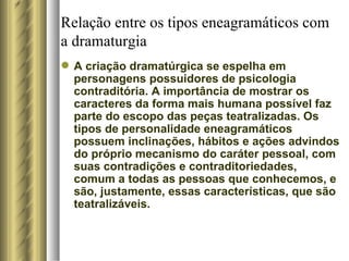 Relação entre os tipos eneagramáticos com a dramaturgia A criação dramatúrgica se espelha em personagens possuidores de psicologia contraditória. A importância de mostrar os caracteres da forma mais humana possível faz parte do escopo das peças teatralizadas. Os tipos de personalidade eneagramáticos possuem inclinações, hábitos e ações advindos do próprio mecanismo do caráter pessoal, com suas contradições e contraditoriedades, comum a todas as pessoas que conhecemos, e são, justamente, essas características, que são teatralizáveis.  