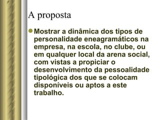 A proposta Mostrar a dinâmica dos tipos de personalidade eneagramáticos na empresa, na escola, no clube, ou em qualquer local da arena social, com vistas a propiciar o desenvolvimento da pessoalidade tipológica dos que se colocam disponíveis ou aptos a este trabalho.  