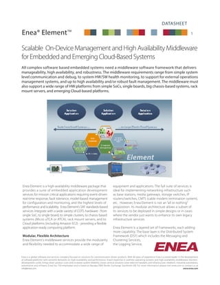 DATASHEET
1
Scalable On-DeviceManagementandHighAvailabilityMiddleware
forEmbeddedandEmergingCloud-BasedSystems
All complex software based embedded systems need a middleware software framework that delivers
manageability, high availability, and robustness. The middleware requirements range from simple system
level communication and debug, to system HW/SW health monitoring, to support for external operations
management systems, and up to high availability and/or robust fault management. The middleware must
also support a wide range of HW platforms from simple SoCs, single boards, big chassis-based systems, rack
mount servers, and emerging Cloud-based platforms.
Enea Element is a high-availability middleware package that
provides a suite of embedded application development
services for mission critical applications requiring event-driven
real-time response, fault tolerance, model-based management
for configuration and monitoring, and the highest levels of
performance and scalability. Enea Element’s SAF standards-based
services integrate with a wide variety of COTS hardware - from
single SoC, to single board, to simple clusters, to chassis based
systems (Micro uTCA or ATCA), rack mount servers, and to
Cloud platforms (including Amazon EC2) - providing a flexible
application-ready computing platform.
Modular, Flexible Architecture
Enea Element’s middleware services provide the modularity
and flexibility needed to accommodate a wide range of
equipment and applications. The full suite of services is
ideal for implementing networking infrastructure such
as base stations, media gateways, storage switches, IP
routers/switches, CMTS (cable modem termination system),
etc. However, Enea Element is not an “all or nothing”
proposition. Its modular architecture allows a subset of
its services to be deployed in simple designs or in cases
where the vendor just wants to enhance its own legacy
infrastructure services.
Enea Element is a layered set of Frameworks, each adding
more capability. The base layer is the Distributed System
Framework (DSF) which includes the Messaging and
Clustering Services,
the Logging Service,
Enea is a global software and services company focused on solutions for communication-driven products. With 40 years of experience Enea is a world leader in the development
of software platforms with extreme demands on high-availability and performance. Enea’s expertise in realtime operating systems and high availability middleware shortens
development cycles, brings down product costs and increases system reliability. Enea’s vertical solutions cover telecom handsets and infrastructure, medtech, industrial automation,
automotive and mil/aero. Enea has 750 employees and is listed on Nasdaq OMX Nordic Exchange Stockholm AB. For more information please visit enea.com or contact us at
info@enea.com.										 www.enea.com
Enea® Element™
 