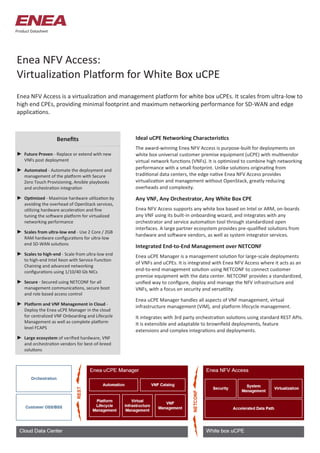 Enea NFV Access:
Virtualization Platform for White Box uCPE
Enea NFV Access is a virtualization and management platform for white box uCPEs. It scales from ultra-low to
high end CPEs, providing minimal footprint and maximum networking performance for SD-WAN and edge
applications.
Benefits
Product Datasheet
Ideal uCPE Networking Characteristics
The award-winning Enea NFV Access is purpose-built for deployments on
white box universal customer premise equipment (uCPE) with multivendor
virtual network functions (VNFs). It is optimized to combine high networking
performance with a small footprint. Unlike solutions originating from
traditional data centers, the edge native Enea NFV Access provides
virtualization and management without OpenStack, greatly reducing
overheads and complexity.
Any VNF, Any Orchestrator, Any White Box CPE
Enea NFV Access supports any white box based on Intel or ARM, on-boards
any VNF using its built-in onboarding wizard, and integrates with any
orchestrator and service automation tool through standardized open
interfaces. A large partner ecosystem provides pre-qualified solutions from
hardware and software vendors, as well as system integrator services.
Integrated End-to-End Management over NETCONF
Enea uCPE Manager is a management solution for large-scale deployments
of VNFs and uCPEs. It is integrated with Enea NFV Access where it acts as an
end-to-end management solution using NETCONF to connect customer
premise equipment with the data center. NETCONF provides a standardized,
unified way to configure, deploy and manage the NFV infrastructure and
VNFs, with a focus on security and versatility.
Enea uCPE Manager handles all aspects of VNF management, virtual
infrastructure management (VIM), and platform lifecycle management.
It integrates with 3rd party orchestration solutions using standard REST APIs.
It is extensible and adaptable to brownfield deployments, feature
extensions and complex integrations and deployments.
► Future Proven - Replace or extend with new
VNFs post deployment
► Automated - Automate the deployment and
management of the platform with Secure
Zero Touch Provisioning, Ansible playbooks
and orchestration integration
► Optimized - Maximize hardware utilization by
avoiding the overhead of OpenStack services,
utilizing hardware acceleration and fine
tuning the software platform for virtualized
networking performance
► Scales from ultra-low end - Use 2 Core / 2GB
RAM hardware configurations for ultra-low
end SD-WAN solutions
► Scales to high-end - Scale from ultra-low end
to high-end Intel Xeon with Service Function
Chaining and advanced networking
configurations using 1/10/40 Gb NICs
► Secure - Secured using NETCONF for all
management communications, secure boot
and role based access control
► Platform and VNF Management in Cloud -
Deploy the Enea uCPE Manager in the cloud
for centralized VNF Onboarding and Lifecycle
Management as well as complete platform
level FCAPS
► Large ecosystem of verified hardware, VNF
and orchestration vendors for best-of-breed
solutions
 