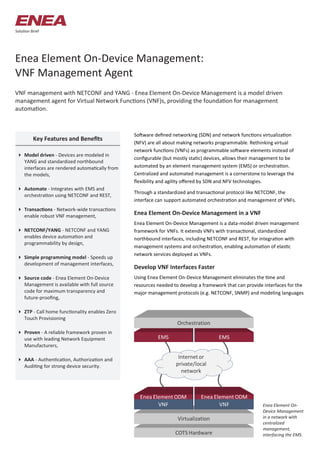 Enea Element On-Device Management:
VNF Management Agent
VNF management with NETCONF and YANG - Enea Element On-Device Management is a model driven
management agent for Virtual Network Functions (VNF)s, providing the foundation for management
automation.
Solution Brief
Software defined networking (SDN) and network functions virtualization
(NFV) are all about making networks programmable. Rethinking virtual
network functions (VNFs) as programmable software elements instead of
configurable (but mostly static) devices, allows their management to be
automated by an element management system (EMS) or orchestration.
Centralized and automated management is a cornerstone to leverage the
flexibility and agility offered by SDN and NFV technologies.
Through a standardized and transactional protocol like NETCONF, the
interface can support automated orchestration and management of VNFs.
Enea Element On-Device Management in a VNF
Enea Element On-Device Management is a data-model driven management
framework for VNFs. It extends VNFs with transactional, standardized
northbound interfaces, including NETCONF and REST, for integration with
management systems and orchestration, enabling automation of elastic
network services deployed as VNFs.
Develop VNF Interfaces Faster
Using Enea Element On-Device Management eliminates the time and
resources needed to develop a framework that can provide interfaces for the
major management protocols (e.g. NETCONF, SNMP) and modeling languages
 Model driven - Devices are modeled in
YANG and standardized northbound
interfaces are rendered automatically from
the models,
 Automate - Integrates with EMS and
orchestration using NETCONF and REST,
 Transactions - Network-wide transactions
enable robust VNF management,
 NETCONF/YANG - NETCONF and YANG
enables device automation and
programmability by design,
 Simple programming model - Speeds up
development of management interfaces,
 Source code - Enea Element On-Device
Management is available with full source
code for maximum transparency and
future-proofing,
 ZTP - Call home functionality enables Zero
Touch Provisioning
 Proven - A reliable framework proven in
use with leading Network Equipment
Manufacturers,
 AAA - Authentication, Authorization and
Auditing for strong device security.
Key Features and Benefits
Enea Element On-
Device Management
in a network with
centralized
management,
interfacing the EMS.
 