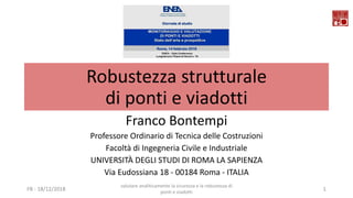 Robustezza strutturale
di ponti e viadotti
Franco Bontempi
Professore Ordinario di Tecnica delle Costruzioni
Facoltà di Ingegneria Civile e Industriale
UNIVERSITÀ DEGLI STUDI DI ROMA LA SAPIENZA
Via Eudossiana 18 - 00184 Roma - ITALIA
FB - 18/12/2018
valutare analiticamente la sicurezza e la robustezza di
ponti e viadotti
1
 