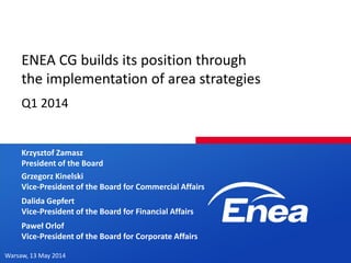 Warsaw, 13 May 2014
ENEA CG builds its position through
the implementation of area strategies
Q1 2014
Krzysztof Zamasz
President of the Board
Dalida Gepfert
Vice-President of the Board for Financial Affairs
Paweł Orlof
Vice-President of the Board for Corporate Affairs
Grzegorz Kinelski
Vice-President of the Board for Commercial Affairs
 