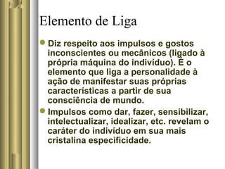 Elemento de Liga
Diz respeito aos impulsos e gostos
inconscientes ou mecânicos (ligado à
própria máquina do indivíduo). É o
elemento que liga a personalidade à
ação de manifestar suas próprias
características a partir de sua
consciência de mundo.
Impulsos como dar, fazer, sensibilizar,
intelectualizar, idealizar, etc. revelam o
caráter do indivíduo em sua mais
cristalina especificidade.
 