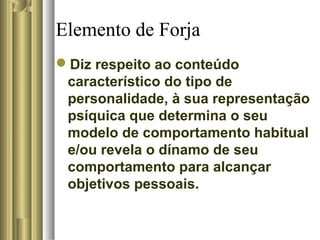 Elemento de Forja
Diz respeito ao conteúdo
característico do tipo de
personalidade, à sua representação
psíquica que determina o seu
modelo de comportamento habitual
e/ou revela o dínamo de seu
comportamento para alcançar
objetivos pessoais.
 