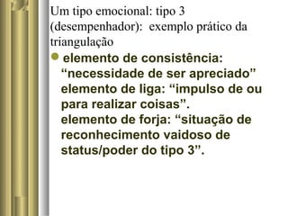 Um tipo emocional: tipo 3
(desempenhador): exemplo prático da
triangulação
elemento de consistência:
“necessidade de ser apreciado”
elemento de liga: “impulso de ou
para realizar coisas”.
elemento de forja: “situação de
reconhecimento vaidoso de
status/poder do tipo 3”.
 
