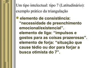 Um tipo intelectual: tipo 7 (Latitudinário):
exemplo prático da triangulação
elemento de consistência:
“necessidade de preenchimento
emocional/existencial”.
elemento de liga: “impulsos e
gostos para as coisas prazerosas”.
elemento de forja: “situação que
cause tédio ou dor para forjar a
busca otimista do 7”.
 