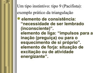 Um tipo instintivo: tipo 9 (Pacifista):
exemplo prático da triangulação
elemento de consistência:
“necessidade de ser lembrado
(inconsciente)”.
elemento de liga: “impulsos para a
inação (preguiça) ou para o
esquecimento de si próprio”.
elemento de forja: situação de
excitação ou de atividade
energizante”.
 