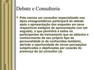 Debate e Consultoria
Pelo menos um consultor especializado nos
tipos eneagramáticos participará do debate
após a apresentação dos esquetes em seus
respectivos estágios de apresentação (ver em
seguida), o que permitirá a todos os
participantes do treinamento que se obtenha o
conhecimento de seu próprio tipo de
personalidade (e de conhecidos também),
abrindo a oportunidade de novas percepções
subjetivadas e objetivadas por ocasião da
presença do (a) consultor (a).
 