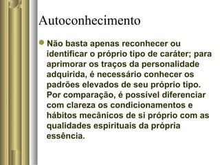 Autoconhecimento
Não basta apenas reconhecer ou
identificar o próprio tipo de caráter; para
aprimorar os traços da personalidade
adquirida, é necessário conhecer os
padrões elevados de seu próprio tipo.
Por comparação, é possível diferenciar
com clareza os condicionamentos e
hábitos mecânicos de si próprio com as
qualidades espirituais da própria
essência.
 