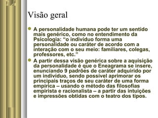 Visão geral
A personalidade humana pode ter um sentido
mais genérico, como no entendimento da
Psicologia: “o indivíduo forma uma
personalidade ou caráter de acordo com a
interação com o seu meio: familiares, colegas,
professores, etc.”
A partir dessa visão genérica sobre a aquisição
da personalidade é que o Eneagrama se insere,
enunciando 9 padrões de caráter adquirido por
um indivíduo, sendo possível aprimorar os
principais traços de seu caráter de uma forma
empírica – usando o método das filosofias
empirista e racionalista – a partir das intuições
e impressões obtidas com o teatro dos tipos.
 