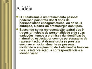 A idéia
O EneaDrama é um treinamento pessoal
poderoso pois trata dos 9 tipos de
personalidade eneagramáticos, ou de seus
subtipos, a partir da dramaturgia dos tipos.
Baseando-se na representação teatral dos 9
traços principais de personalidade e de suas
variações, temos a premissa da identificação
natural do espectador com os personagens da
representação. A dramaturgia se presta a
envolver emocionalmente as pessoas
incitando o surgimento de 2 elementos básicos
de sua inter-relação: a correspondência e a
identificação.
 