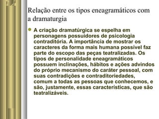 Relação entre os tipos eneagramáticos com
a dramaturgia
A criação dramatúrgica se espelha em
personagens possuidores de psicologia
contraditória. A importância de mostrar os
caracteres da forma mais humana possível faz
parte do escopo das peças teatralizadas. Os
tipos de personalidade eneagramáticos
possuem inclinações, hábitos e ações advindos
do próprio mecanismo do caráter pessoal, com
suas contradições e contraditoriedades,
comum a todas as pessoas que conhecemos, e
são, justamente, essas características, que são
teatralizáveis.
 
